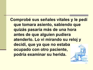 Comprobé sus señales vitales y le pedí que tomara asiento, sabiendo que quizás pasaría más de una hora antes de que alguien pudiera atenderlo. Lo vi mirando su reloj y decidí, que ya que no estaba ocupado con otro paciente, podría examinar su herida.   