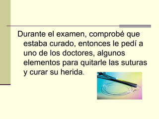 Durante el examen, comprobé que estaba curado, entonces le pedí a uno de los doctores, algunos elementos para quitarle las suturas y curar su herida . 