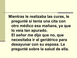 Mientras le realizaba las curas, le pregunté si tenía una cita con otro médico esa mañana, ya que lo veía tan apurado.  El señor me dijo que no, que necesitaba ir al geriátrico para desayunar con su esposa. Le pregunté sobre la salud de ella.   