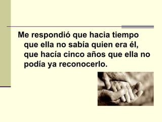 Me respondió que hacia tiempo que ella no sabía quien era él, que hacía cinco años que ella no podía ya reconocerlo.    