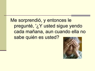 Me sorprendió, y entonces le pregunté, '¿Y usted sigue yendo cada mañana, aun cuando ella no sabe quién es usted?   