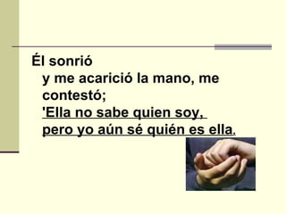 Él sonrió y me acarició la mano, me contestó; 'Ella no sabe quien soy,    pero yo aún sé quién es ella .   