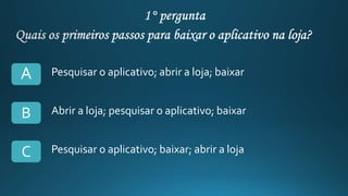 Pesquisar o aplicativo; abrir a loja; baixar
Abrir a loja; pesquisar o aplicativo; baixar
Pesquisar o aplicativo; baixar; abrir a loja
A
B
C
 