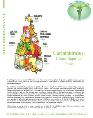 DISTRIPRONAVIT “EL VERDADERO PRODUCTO NATURAL”
DISTRIPRONAVIT
Carbohidratos:
Cómo Bajar de
Peso
Cuando pensamos en los carbohidratosse nos viene a la mente un plato de pasta, un pedazo de pan, o una
cucharada de azúcar, verdad?. Sin embargo el mundo de los hidratos de carbono es mucho más amplio que
estos tres alimentos.
Se les llama carbohidratos, azúcares o glúcidos. El nombre de glúcido deriva de la palabra “glucosa”, que
proviene del vocablo griego glykys, que significa “dulce”, sin embargo solamente poseen esta propiedad
algunos monosacáridos y disacáridos (azúcares).Los carbohidratos en conjunto con las grasas y las proteínas,
son los nutrientes que nos dan energía para vivir hacer nuestras labores diarias. Las grasas ya sabemos que
son y donde las encontramos. Las proteínas las encontramos tanto en animales como en plantas. Las principales
fuentes: carnes de res, aves, pescados, huevos, lácteos, frijoles y algunas semillas y nueces. Los carbohidratos
son básicamente el resto de alimentos: cereales, frutas, verduras y hortalizas, tubérculos, granos. Son el grupo
mas grande de alimentos que consumimos, sin carbohidratos nos moriríamos de hambre!!. Están en el primer
lugar de los requerimientos de nutrientes. Una persona promedio debe consumir más del 50-60% de las
calorías totales de estos nutrientes. Estos nos aportan 4 kcal/gramo de alimento.
Ahora bien, la clave esta es saber seleccionar el tipo de carbohidratos que debemos consumir para
mantenernos saludables y en un peso adecuado por el resto de la vida.
 