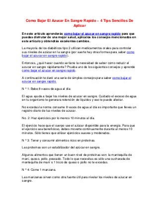 Como Bajar El Azucar En Sangre Rapido – 4 Tips Sencillos De
                           Aplicar

En este artículo aprenderás como bajar el azucar en sangre rapido para que
puedas disfrutar de una mejor salud, aplícalos los consejos mencionados en
este artículo y obtendrás excelentes cambios.

La mayoría de los diabéticos tipo 2 utilizan medicamentos orales para controlar
sus niveles de azúcar en la sangre (por suerte hay otras formas para saber como
bajar el azucar en sangre rapido).

Entonces, ¿qué hacer cuando se tiene la necesidad de saber como reducir el
azucar en sangre rápidamente? Prueba uno de los siguientes consejos y aprende
como bajar el azucar en sangre rapido.

A continuación te daré una serie de simples consejos para saber como bajar el
azucar en sangre rapido.

N º 1: Bebe 8 vasos de agua al día:

El agua ayuda a bajar los niveles de azucar en sangre. Cuidado el exceso de agua
en tu organismo te generara retención de líquidos y eso te puede afectar.

No excedas la norma consume 8 vasos de agua al día es importante que lleves un
registro diario de tus niveles de azucar.

No. 2: Haz ejercicios por lo menos 10 minutos al día.

El ejercicio hace que el cuerpo use el azúcar disponible para la energía. Para que
el ejercicio sea beneficioso, debes moverte continuamente durante al menos 10
minutos. Sólo tienes que utilizar ejercicios suaves y moderados.

N º 3: Tener y consumir alimentos ricos en proteínas.

Las proteínas son un estabilizador del azúcar en sangre.

Algunos alimentos que tienen un buen nivel de proteínas son: la mantequilla de
maní, queso, pollo, pescado. Todo lo que necesitas es sólo una cucharada de
mantequilla de maní o 1 trozo de queso o pollo no te excedas.

N º 4: Come 1 manzana.

Las manzanas sirven como otra fuente útil para nivelar los niveles de azucar en
sangre.
 