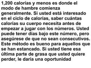 1,200 calorías y menos es donde el
modo de hambre comienza
generalmente. Si usted está interesado
en el ciclo de calorías, saber cuántas
calorías su cuerpo necesita antes de
empezar a jugar con los números. Usted
puede tener días bajo este número, pero
asegúrese de que no sean consecutivos.
Este método es bueno para aquellos que
se han estancado. Si usted tiene esa
última parte de grasa que usted quiere
perder, le daría una oportunidad
 