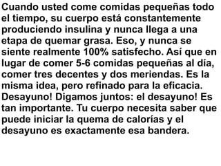 Cuando usted come comidas pequeñas todo
el tiempo, su cuerpo está constantemente
produciendo insulina y nunca llega a una
etapa de quemar grasa. Eso, y nunca se
siente realmente 100% satisfecho. Así que en
lugar de comer 5-6 comidas pequeñas al día,
comer tres decentes y dos meriendas. Es la
misma idea, pero refinado para la eficacia.
Desayuno! Digamos juntos: el desayuno! Es
tan importante. Tu cuerpo necesita saber que
puede iniciar la quema de calorías y el
desayuno es exactamente esa bandera.
 
