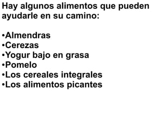 Hay algunos alimentos que pueden
ayudarle en su camino:
●Almendras
●Cerezas
●Yogur bajo en grasa
●Pomelo
●Los cereales integrales
●Los alimentos picantes
 