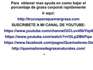 Para obtener mas ayuda en como bajar el
porcentaje de grasa corporal rapidamente
Ir aqui:
http://trucosparaquemargrasa.com
SUSCRIBETE A MI CANAL DE YOUTUBE:
https://www.youtube.com/channel/UCLuv45bYiqdh
https://www.youtube.com/watch?v=l3Lp2IBkPqw
https://www.facebook.com/pages/Quemadores-De
http://quemadoresdegrasanaturales.com/
●
 