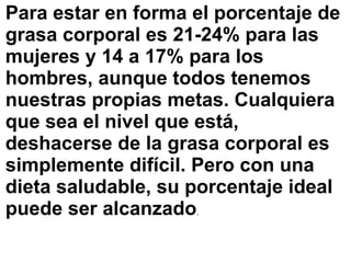 Para estar en forma el porcentaje de
grasa corporal es 21-24% para las
mujeres y 14 a 17% para los
hombres, aunque todos tenemos
nuestras propias metas. Cualquiera
que sea el nivel que está,
deshacerse de la grasa corporal es
simplemente difícil. Pero con una
dieta saludable, su porcentaje ideal
puede ser alcanzado.
 