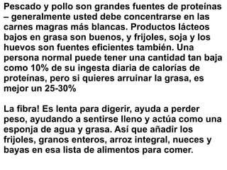 Pescado y pollo son grandes fuentes de proteínas
– generalmente usted debe concentrarse en las
carnes magras más blancas. Productos lácteos
bajos en grasa son buenos, y frijoles, soja y los
huevos son fuentes eficientes también. Una
persona normal puede tener una cantidad tan baja
como 10% de su ingesta diaria de calorías de
proteínas, pero si quieres arruinar la grasa, es
mejor un 25-30%
La fibra! Es lenta para digerir, ayuda a perder
peso, ayudando a sentirse lleno y actúa como una
esponja de agua y grasa. Así que añadir los
frijoles, granos enteros, arroz integral, nueces y
bayas en esa lista de alimentos para comer.
 