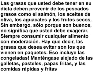 Las grasas que usted debe tener en su
dieta deben provenir de los pescados
grasos como el salmón, los aceites de
oliva, los aguacates y los frutos secos.
Sin embargo, sólo porque son buenos,
no significa que usted debe exagerar.
Siempre consumir cualquier alimento
con moderación. Hay que decir, las
grasas que desea evitar son los que
vienen en paquetes. Eso incluye las
congeladas! Manténgase alejado de las
galletas, pasteles, papas fritas, y las
comidas rápidas y fritas
 