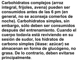 Carbohidratos complejos (arroz
integral, frijoles, avena) pueden ser
consumidos antes de las 6 pm (en
general, no se aconseja comerlos de
noche). Carbohidratos simples, sin
embargo, sólo deben ser consumidos
después del entrenamiento. Cuando el
cuerpo todavía está reviviendo en su
sesión de sudor, los hidratos de
carbono simples (léase: azúcar) se
almacenan en forma de glucógeno, no
grasa. De lo contrario, deben evitarse
principalmente.
 