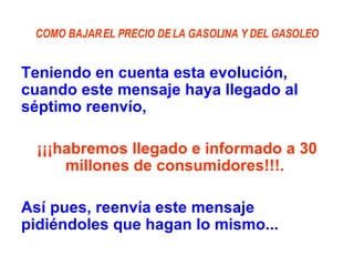 COMO BAJAR EL PRECIO DE LA GASOLINA Y DEL GASOLEO Teniendo en cuenta esta evolución, cuando este mensaje haya llegado al séptimo reenvío,  ¡¡¡habremos llegado e informado a 30 millones de consumidores!!!.  Así pues, reenvía este mensaje pidiéndoles que hagan lo mismo... 