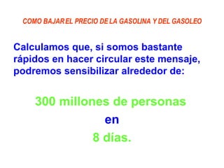 COMO BAJAR EL PRECIO DE LA GASOLINA Y DEL GASOLEO Calculamos que, si somos bastante rápidos en hacer circular este mensaje, podremos sensibilizar alrededor de:  300 millones de personas   en 8 días. 