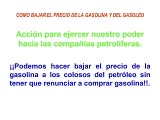 COMO BAJAR EL PRECIO DE LA GASOLINA Y DEL GASOLEO Acción para ejercer nuestro poder hacia las compañías petrolíferas. ¡¡Podemos hacer bajar el precio de la gasolina a los colosos del petróleo sin tener que renunciar a comprar gasolina!!. 