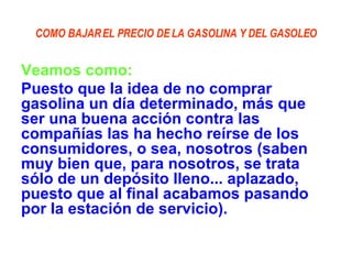 COMO BAJAR EL PRECIO DE LA GASOLINA Y DEL GASOLEO Veamos como:   Puesto que la idea de no comprar gasolina un día determinado, más que ser una buena acción contra las compañías las ha hecho reírse de los consumidores, o sea, nosotros (saben muy bien que, para nosotros, se trata sólo de un depósito lleno... aplazado, puesto que al final acabamos pasando por la estación de servicio).   