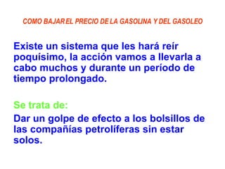 COMO BAJAR EL PRECIO DE LA GASOLINA Y DEL GASOLEO Existe un sistema que les hará reír poquísimo, la acción vamos a llevarla a cabo muchos y durante un período de tiempo prolongado. Se trata de: Dar un golpe de efecto a los bolsillos de las compañías petrolíferas sin estar solos. 
