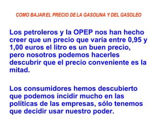 COMO BAJAR EL PRECIO DE LA GASOLINA Y DEL GASOLEO Los petroleros y la OPEP nos han hecho creer que un precio que varía entre 0,95 y 1,00 euros el litro es un buen precio, pero nosotros podemos hacerles descubrir que el precio conveniente es la mitad.  Los consumidores hemos descubierto que podemos incidir mucho en las políticas de las empresas, sólo tenemos que decidir usar nuestro poder. 