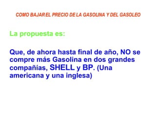 COMO BAJAR EL PRECIO DE LA GASOLINA Y DEL GASOLEO La propuesta es: Que, de ahora hasta final de año, NO se compre más Gasolina en dos grandes compañías,  SHELL  y  BP . (Una americana y una inglesa) 