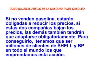 COMO BAJAR EL PRECIO DE LA GASOLINA Y DEL GASOLEO Si no venden gasolina, estarán obligadas a reducir los precios, si estas dos compañías bajan los precios, las demás también tendrán que adaptarse obligatoriamente. Para conseguirlo,  tenemos que ser millones de clientes de SHELL y BP en todo el mundo los que emprendamos esta acción. 
