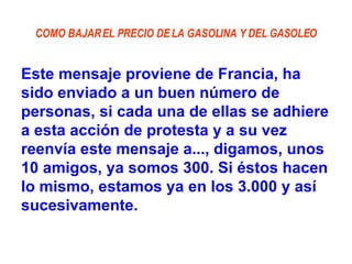 COMO BAJAR EL PRECIO DE LA GASOLINA Y DEL GASOLEO Este mensaje proviene de Francia, ha sido enviado a un buen número de personas, si cada una de ellas se adhiere a esta acción de protesta y a su vez reenvía este mensaje a..., digamos, unos 10 amigos, ya somos 300. Si éstos hacen lo mismo, estamos ya en los 3.000 y así sucesivamente. 
