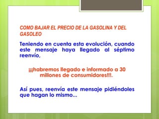 COMO BAJAR EL PRECIO DE LA GASOLINA Y DEL GASOLEO Teniendo en cuenta esta evolución, cuando este mensaje haya llegado al séptimo reenvío,  ¡¡¡habremos llegado e informado a 30 millones de consumidores!!!.  Así pues, reenvía este mensaje pidiéndoles que hagan lo mismo... 