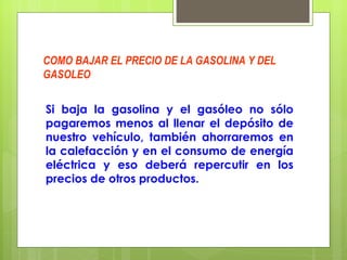 COMO BAJAR EL PRECIO DE LA GASOLINA Y DEL GASOLEO Si baja la gasolina y el gasóleo no sólo pagaremos menos al llenar el depósito de nuestro vehículo, también ahorraremos en la calefacción y en el consumo de energía eléctrica y eso deberá repercutir en los precios de otros productos. 