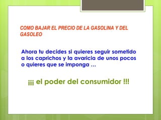 COMO BAJAR EL PRECIO DE LA GASOLINA Y DEL GASOLEO Ahora tu decides si quieres seguir sometido a los caprichos y la avaricia de unos pocos o quieres que se imponga … ¡¡¡ el poder del consumidor !!! 