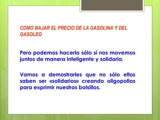 COMO BAJAR EL PRECIO DE LA GASOLINA Y DEL GASOLEO Pero podemos hacerlo sólo si nos movemos juntos de manera inteligente y solidaria. Vamos a demostrarles que no sólo ellos saben ser «solidarios» creando oligopolios para exprimir nuestros bolsillos. 