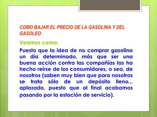 COMO BAJAR EL PRECIO DE LA GASOLINA Y DEL GASOLEO Veamos como:   Puesto que la idea de no comprar gasolina un día determinado, más que ser una buena acción contra las compañías las ha hecho reírse de los consumidores, o sea, de nosotros (saben muy bien que para nosotros se trata sólo de un depósito lleno... aplazado, puesto que al final acabamos pasando por la estación de servicio).   
