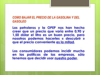 COMO BAJAR EL PRECIO DE LA GASOLINA Y DEL GASOLEO Los petroleros y la OPEP nos han hecho creer que un precio que varía entre 0,90 y 1,50 dólar el litro es un buen precio, pero nosotros podemos hacerles « descubrir » que el precio conveniente  es la mitad .  Los consumidores podemos incidir mucho en las políticas de las empresas, sólo tenemos que decidir usar  nuestro poder . 