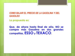 COMO BAJAR EL PRECIO DE LA GASOLINA Y DEL GASOLEO La propuesta es: Que, de ahora hasta final de año, NO se compre más Gasolina en dos grandes compañías,  ESSO  y  TEXACO .  
