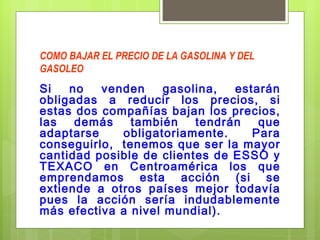 COMO BAJAR EL PRECIO DE LA GASOLINA Y DEL GASOLEO Si no venden gasolina, estarán obligadas a reducir los precios, si estas dos compañías bajan los precios, las demás también tendrán que adaptarse obligatoriamente. Para conseguirlo,  tenemos que ser la mayor cantidad posible de clientes de ESSO y TEXACO en Centroamérica los que emprendamos esta acción (si se extiende a otros países mejor todavía pues la acción sería indudablemente más efectiva a nivel mundial). 