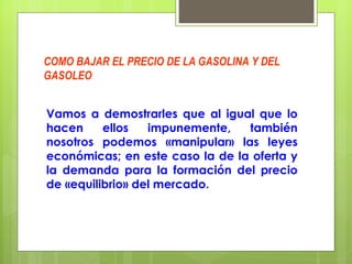 COMO BAJAR EL PRECIO DE LA GASOLINA Y DEL GASOLEO Vamos a demostrarles que al igual que lo hacen ellos impunemente, también nosotros podemos «manipular» las leyes económicas; en este caso la de la oferta y la demanda para la formación del precio de «equilibrio» del mercado. 