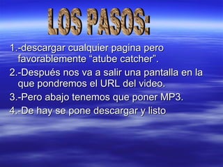 1.-descargar cualquier pagina pero favorablemente “atube catcher”. 2.-Después nos va a salir una pantalla en la que pondremos el URL del video. 3.-Pero abajo tenemos que poner MP3. 4.-De hay se pone descargar y listo  LOS PASOS: 