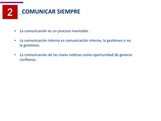 • La comunicación es un proceso inevitable.	
  
	
  
	
  
• La comunicación interna es comunicación interna, la gesTones o no	
  
	
  la gesTones.	
  
	
  
	
  
• La comunicación de las malas noTcias como oportunidad de generar	
  
	
  conﬁanza.	
  
COMUNICAR SIEMPRE	
  
 