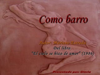 Como barro   Autor: Mariano Estrada Del libro  “El cielo se hizo de amor” (1986) Presentado por: Gloria 