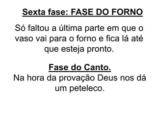 Sexta fase: FASE DO FORNO
Só faltou a última parte em que o
vaso vai para o forno e fica lá até
que esteja pronto.
Fase do Canto.
Na hora da provação Deus nos dá
um peteleco.
 