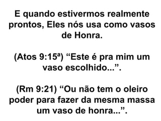 E quando estivermos realmente
prontos, Eles nós usa como vasos
de Honra.
(Atos 9:15ª) “Este é pra mim um
vaso escolhido...”.
(Rm 9:21) “Ou não tem o oleiro
poder para fazer da mesma massa
um vaso de honra...”.
 
