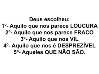 Deus escolheu:
1º- Aquilo que nos parece LOUCURA
2º- Aquilo que nos parece FRACO
3º- Aquilo que nos VIL
4º- Aquilo que nos é DESPREZÍVEL
5º- Aqueles QUE NÃO SÃO.
 