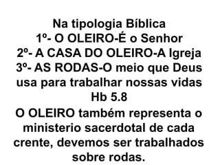 Na tipologia Bíblica
1º- O OLEIRO-É o Senhor
2º- A CASA DO OLEIRO-A Igreja
3º- AS RODAS-O meio que Deus
usa para trabalhar nossas vidas
Hb 5.8
O OLEIRO também representa o
ministerio sacerdotal de cada
crente, devemos ser trabalhados
sobre rodas.
 