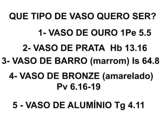 QUE TIPO DE VASO QUERO SER?
1- VASO DE OURO 1Pe 5.5
2- VASO DE PRATA Hb 13.16
3- VASO DE BARRO (marrom) Is 64.8
4- VASO DE BRONZE (amarelado)
Pv 6.16-19
5 - VASO DE ALUMÍNIO Tg 4.11
 