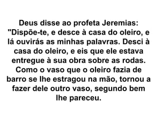 Deus disse ao profeta Jeremias:
"Dispõe-te, e desce à casa do oleiro, e
lá ouvirás as minhas palavras. Desci à
casa do oleiro, e eis que ele estava
entregue à sua obra sobre as rodas.
Como o vaso que o oleiro fazia de
barro se lhe estragou na mão, tornou a
fazer dele outro vaso, segundo bem
lhe pareceu.
 