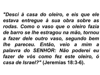 "Desci à casa do oleiro, e eis que ele
estava entregue à sua obra sobre as
rodas. Como o vaso que o oleiro fazia
de barro se lhe estragou na mão, tornou
a fazer dele outro vaso, segundo bem
lhe pareceu. Então, veio a mim a
palavra do SENHOR: Não poderei eu
fazer de vós como fez este oleiro, ó
casa de Israel?" (Jeremias 18:3-6).
 