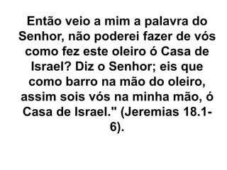 Então veio a mim a palavra do
Senhor, não poderei fazer de vós
como fez este oleiro ó Casa de
Israel? Diz o Senhor; eis que
como barro na mão do oleiro,
assim sois vós na minha mão, ó
Casa de Israel." (Jeremias 18.1-
6).
 