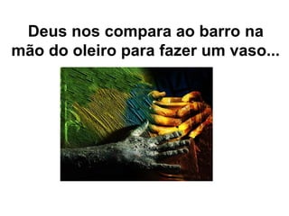 Deus nos compara ao barro na
mão do oleiro para fazer um vaso...
 