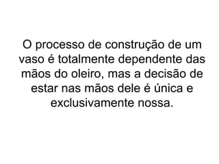 O processo de construção de um
vaso é totalmente dependente das
mãos do oleiro, mas a decisão de
estar nas mãos dele é única e
exclusivamente nossa.
 