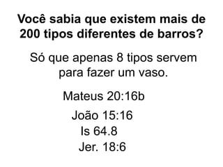 Você sabia que existem mais de
200 tipos diferentes de barros?
Só que apenas 8 tipos servem
para fazer um vaso.
Mateus 20:16b
João 15:16
Is 64.8
Jer. 18:6
 