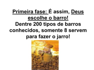 Primeira fase: É assim, Deus
escolhe o barro!
Dentre 200 tipos de barros
conhecidos, somente 8 servem
para fazer o jarro!
 